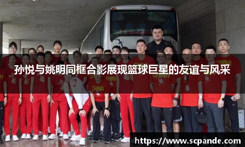 孙悦与姚明同框合影展现篮球巨星的友谊与风采